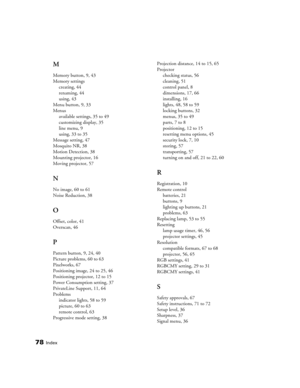 Page 7878Index
M
Memory button, 9, 43
Memory settings
creating, 44
renaming, 44
using, 43
Menu button, 9, 33
Menus
available settings, 35 to 49
customizing display, 35
line menu, 9
using, 33 to 35
Message setting, 47
Mosquito NR, 38
Motion Detection, 38
Mounting projector, 16
Moving projector, 57
N
No image, 60 to 61
Noise Reduction, 38
O
Offset, color, 41
Overscan, 46
P
Pattern button, 9, 24, 40
Picture problems, 60 to 63
Pixelworks, 67
Positioning image, 24 to 25, 46
Positioning projector, 12 to 15
Power...