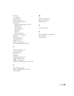 Page 79Index79
Skin Tone
setting, 40
Sleep mode, 48
Source buttons, 8, 9
Source, selecting image, 23
Specifications
compatible video formats, 67 to 68
dimensions, 66
electrical, 66
environmental, 67
general, 65
lamp, 65
remote control, 66
Startup screen, selecting, 47
Static, 62
Storing projector, 57
Super-resolution, 42
Support, 11, 64
S-Video connection, 18
Sync (Synchronization) setting, 42
T
Technical support, 11, 64
Test pattern, 24, 40
THX setting, 28
Tint, 40
Tracking, 42
Transporting projector, 57...