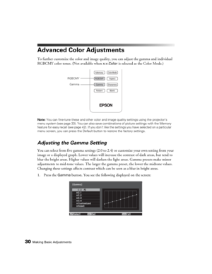Page 3030Making Basic Adjustments
Advanced Color Adjustments
To further customize the color and image quality, you can adjust the gamma and individual 
RGBCMY color tones. (Not available when 
x.v.Color is selected as the Color Mode.)
Note: You can fine-tune these and other color and image quality settings using the projector’s 
menu system (see page 33). You can also save combinations of picture settings with the Memory 
feature for easy recall (see page 42). If you don’t like the settings you have selected on...