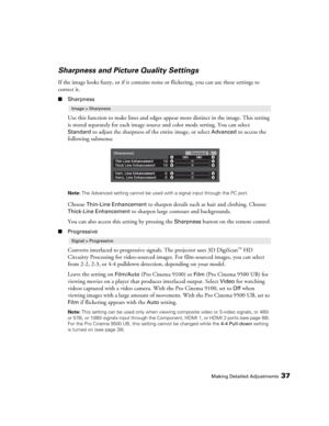 Page 37Making Detailed Adjustments37
Sharpness and Picture Quality Settings
If the image looks fuzzy, or if it contains noise or flickering, you can use these settings to 
correct it.
■Sharpness
Use this function to make lines and edges appear more distinct in the image. This setting 
is stored separately for each image source and color mode setting. You can select 
Standard to adjust the sharpness of the entire image, or select Advanced to access the 
following submenu:
Note: The Advanced setting cannot be...