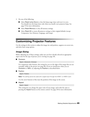 Page 45Making Detailed Adjustments45
3. Do one of the following:
■Select Reset Lamp Hours to clear the lamp usage timer and reset it to zero. 
You should reset the lamp timer only when you install a new projector lamp. See 
page 55 for more information.
■Select Reset Memory to clear all memory settings.
■Select Reset All to return all projector settings to their original defaults (except 
Component, Save Memory, Language, and Lamp).
Customizing Projector Features
Use the settings in this section to adjust the...