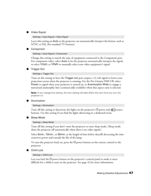 Page 47Making Detailed Adjustments47
■Video Signal
Leave this setting on Auto so the projector can automatically interpret the format, such as 
NTSC or PAL (for standard TV formats). 
■Component
Change this setting to match the type of equipment connected to the Component port. 
For component video, select 
Auto to let the projector automatically interpret the signal; 
or select 
YCbCr or YPbPr to manually select your video equipment’s signal.
■Trigger Out
Turn on this setting to have the Trigger out port...