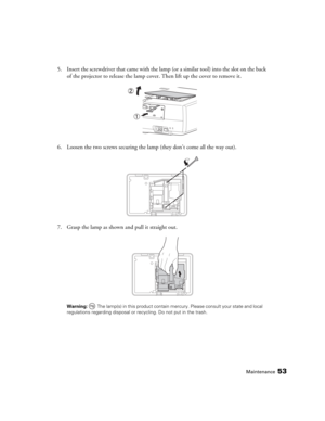 Page 53Maintenance53
5. Insert the screwdriver that came with the lamp (or a similar tool) into the slot on the back 
of the projector to release the lamp cover. Then lift up the cover to remove it.
6. Loosen the two screws securing the lamp (they don’t come all the way out).
7. Grasp the lamp as shown and pull it straight out.
Warning:  The lamp(s) in this product contain mercury. Please consult your state and local 
regulations regarding disposal or recycling. Do not put in the trash. 