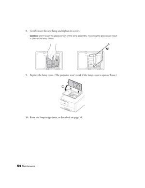 Page 5454Maintenance
8. Gently insert the new lamp and tighten its screws.
Caution: Don’t touch the glass portion of the lamp assembly. Touching the glass could result 
in premature lamp failure.
9. Replace the lamp cover. (The projector won’t work if the lamp cover is open or loose.)
10. Reset the lamp usage timer, as described on page 55. 