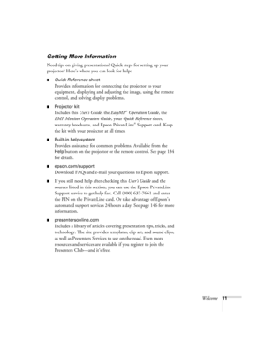 Page 11Welcome11
Getting More Information
Need tips on giving presentations? Quick steps for setting up your 
projector? Here’s where you can look for help: 
■Quick Reference sheet
Provides information for connecting the projector to your 
equipment, displaying and adjusting the image, using the remote 
control, and solving display problems.
■Projector kit
Includes this User’s Guide, the EasyMP® Operation Guide, the 
EMP Monitor Operation Guide, your Quick Reference sheet, 
warranty brochures, and Epson...