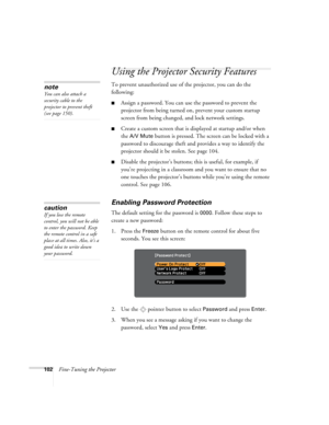 Page 102102Fine-Tuning the Projector
Using the Projector Security Features
To prevent unauthorized use of the projector, you can do the 
following:
■Assign a password. You can use the password to prevent the 
projector from being turned on, prevent your custom startup 
screen from being changed, and lock network settings.
■Create a custom screen that is displayed at startup and/or when 
the 
A/V Mute button is pressed. The screen can be locked with a 
password to discourage theft and provides a way to identify...