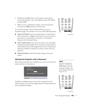 Page 103Fine-Tuning the Projector103
4. Hold down the Num button on the remote control and use 
the numeric keypad to enter a four digit password. (The default 
setting is 0000.) 
5. When you see a confirmation message, reenter the password. 
Then press the 
Menu button to exit the screen.
To set security options, access the Password Protect screen as 
described on page 102, and then turn on any of the following options:
■Power On Protect to prevent unauthorized use of the projector. 
After the projector is...