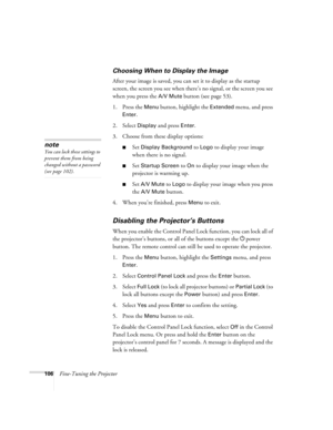 Page 106106Fine-Tuning the Projector
Choosing When to Display the Image
After your image is saved, you can set it to display as the startup 
screen, the screen you see when there’s no signal, or the screen you see 
when you press the 
A/V Mute button (see page 53).
1. Press the 
Menu button, highlight the Extended menu, and press 
Enter. 
2. Select 
Display and press Enter.
3. Choose from these display options:
■Set Display Background to Logo to display your image 
when there is no signal. 
■Set Startup Screen...