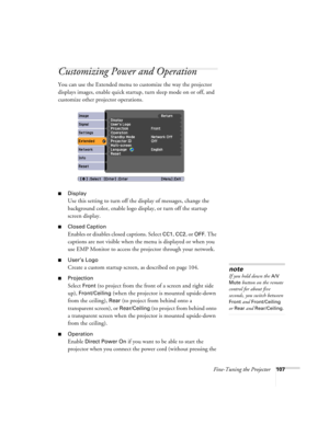 Page 107Fine-Tuning the Projector107
Customizing Power and Operation
You can use the Extended menu to customize the way the projector 
displays images, enable quick startup, turn sleep mode on or off, and 
customize other projector operations.
■Display
Use this setting to turn off the display of messages, change the 
background color, enable logo display, or turn off the startup 
screen display.
■Closed Caption
Enables or disables closed captions. Select CC1, CC2, or OFF. The 
captions are not visible when the...