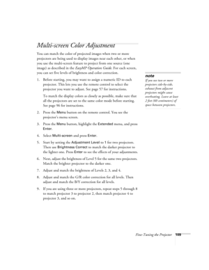 Page 109Fine-Tuning the Projector109
Multi-screen Color Adjustment
You can match the color of projected images when two or more 
projectors are being used to display images near each other, or when 
you use the multi-screen feature to project from one source (one 
image) as described in the EasyMP Operation Guide. For each screen, 
you can set five levels of brightness and color correction.
1. Before starting, you may want to assign a numeric ID to each 
projector. This lets you use the remote control to select...