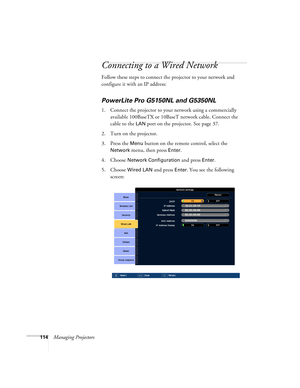 Page 114114Managing Projectors
Connecting to a Wired Network
Follow these steps to connect the projector to your network and 
configure it with an IP address: 
PowerLite Pro G5150NL and G5350NL
1. Connect the projector to your network using a commercially 
available 100BaseTX or 10BaseT network cable. Connect the 
cable to the 
LAN port on the projector. See page 37.
2. Turn on the projector.
3. Press the 
Menu button on the remote control, select the 
Network menu, then press Enter. 
4. Choose 
Network...