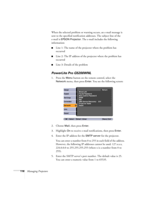 Page 118118Managing ProjectorsWhen the selected problem or warning occurs, an e-mail message is 
sent to the specified notification addresses. The subject line of the 
e-mail is 
EPSON Projector. The e-mail includes the following 
information:
■Line 1: The name of the projector where the problem has 
occurred
■Line 2: The IP address of the projector where the problem has 
occurred
■Line 3: Details of the problem
PowerLite Pro G5200WNL
1. Press the Menu button on the remote control, select the 
Network menu, then...