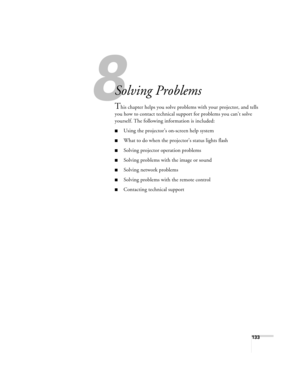 Page 1338
133
8
Solving Problems
This chapter helps you solve problems with your projector, and tells 
you how to contact technical support for problems you can’t solve 
yourself. The following information is included:
■Using the projector’s on-screen help system
■What to do when the projector’s status lights flash
■Solving projector operation problems
■Solving problems with the image or sound
■Solving network problems
■Solving problems with the remote control
■Contacting technical support 