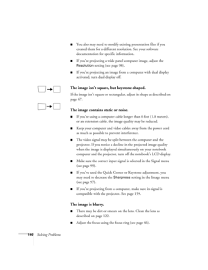 Page 140140Solving Problems
■You also may need to modify existing presentation files if you 
created them for a different resolution. See your software 
documentation for specific information.
■If you’re projecting a wide panel computer image, adjust the 
Resolution setting (see page 98).
■If you’re projecting an image from a computer with dual display 
activated, turn dual display off.
The image isn’t square, but keystone-shaped.
If the image isn’t square or rectangular, adjust its shape as described on 
page...