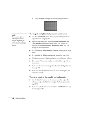 Page 142142Solving Problems3. Adjust the 
Sync setting to increase the image sharpness. 
The image is too light or dark, or colors are incorrect.
■Use the Color Mode option in the projector’s Image menu to 
adjust the color (see page 96). 
■If you’re displaying video, adjust the Color Adjustment and 
Color Mode settings on the Image menu. You can also try 
adjusting the 
Color Saturation, ABS Color Temp, and Tint 
settings on the Image menu.
■Try adjusting the Brightness and Contrast settings on the Image...