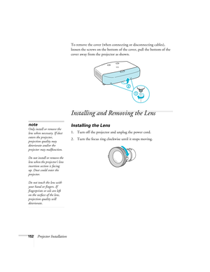 Page 152152Projector InstallationTo remove the cover (when connecting or disconnecting cables), 
loosen the screws on the bottom of the cover, pull the bottom of the 
cover away from the projector as shown.
Installing and Removing the Lens
Installing the Lens
1. Turn off the projector and unplug the power cord.
2. Turn the focus ring clockwise until it stops moving.
note
Only install or remove the 
lens when necessary. If dust 
enters the projector, 
projection quality may 
deteriorate and/or the 
projector may...