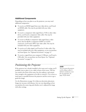 Page 17Setting Up the Projector17
Additional Components
Depending on how you plan to use the projector, you may need 
additional components:
■To receive an HDMI signal from your video device, you’ll need 
an HDMI cable. One may be provided with your video 
equipment.
■To receive a component video signal from a VCR or other video 
device, you’ll need a component video cable. One may be 
provided with your video equipment.
■To receive an RGB or component video signal from a video 
device that has RGB or component...