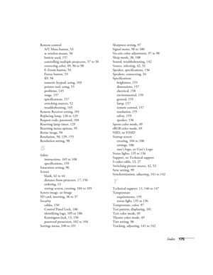 Page 175Index175 Remote control
A/V Mute button, 53
as wireless mouse, 56
battery used, 157
controlling multiple projectors, 57 to 58
correcting color, 49, 96 to 98
E-Zoom button, 54
Freeze button, 53
ID, 58
numeric keypad, using, 103
pointer tool, using, 55
problems, 145
range, 157
specifications, 157
switching sources, 52
troubleshooting, 145
Remote Receiver setting, 101
Replacing lamp, 126 to 129
Request code, password, 104
Resetting lamp timer, 129
Resetting menu options, 95
Resize image, 50
Resolution, 50,...