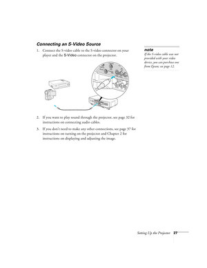 Page 27Setting Up the Projector27
Connecting an S-Video Source
1. Connect the S-video cable to the S-video connector on your 
player and the 
S-Video connector on the projector.
2. If you want to play sound through the projector, see page 32 for 
instructions on connecting audio cables.
3. If you don’t need to make any other connections, see page 37 for 
instructions on turning on the projector and Chapter 2 for 
instructions on displaying and adjusting the image. 
note
If the S-video cable was not 
provided...
