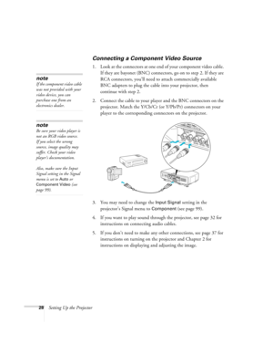 Page 2828Setting Up the Projector
Connecting a Component Video Source
1. Look at the connectors at one end of your component video cable. 
If they are bayonet (BNC) connectors, go on to step 2. If they are 
RCA connectors, you’ll need to attach commercially available 
BNC adapters to plug the cable into your projector, then 
continue with step 2.
2. Connect the cable to your player and the BNC connectors on the 
projector. Match the Y/Cb/Cr (or Y/Pb/Pr) connectors on your 
player to the corresponding connectors...