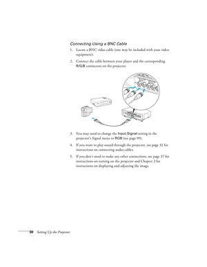 Page 3030Setting Up the Projector
Connecting Using a BNC Cable
1. Locate a BNC video cable (one may be included with your video 
equipment). 
2. Connect the cable between your player and the corresponding 
R/G/B connectors on the projector.
3. You may need to change the 
Input Signal setting in the 
projector’s Signal menu to 
RGB (see page 99).
4. If you want to play sound through the projector, see page 32 for 
instructions on connecting audio cables.
5. If you don’t need to make any other connections, see...