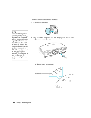 Page 3838Setting Up the ProjectorFollow these steps to turn on the projector: 
1. Remove the lens cover. 
2. Plug one end of the power cord into the projector, and the other 
end into an electrical outlet.
The Ppower light turns orange.
note
You can set the projector to 
automatically turn off the 
lamp and enter “sleep mode” 
when it has not received any 
signals for 10 minutes (see 
page 107 to enable, disable, 
or adjust this setting). This 
conserves electricity, cools the 
projector, and extends the 
life...