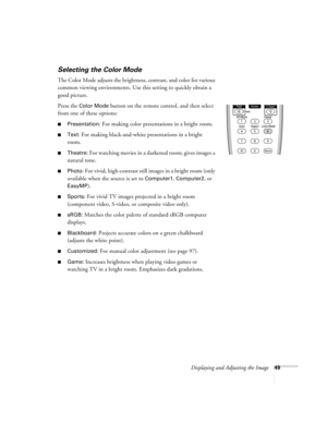 Page 49Displaying and Adjusting the Image49
Selecting the Color Mode
The Color Mode adjusts the brightness, contrast, and color for various 
common viewing environments. Use this setting to quickly obtain a 
good picture.
Press the 
Color Mode button on the remote control, and then select 
from one of these options:
■Presentation: For making color presentations in a bright room. 
■Text: For making black-and-white presentations in a bright 
room. 
■Theatre: For watching movies in a darkened room; gives images a...