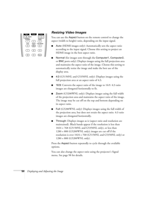 Page 5050Displaying and Adjusting the Image
Resizing Video Images
You can use the Aspect button on the remote control to change the 
aspect (width to height) ratio, depending on the input signal.
■Auto (HDMI images only): Automatically sets the aspect ratio 
according to the input signal. Choose this setting to project an 
HDMI image in the best aspect ratio.
■Normal (for images sent through the Computer1, Computer2, 
or 
BNC ports only): Displays images using the full projection area 
and maintains the aspect...