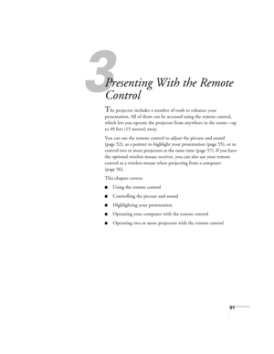 Page 513
51
3
Presenting With the Remote 
Control
The projector includes a number of tools to enhance your 
presentation. All of them can be accessed using the remote control, 
which lets you operate the projector from anywhere in the room—up 
to 49 feet (15 meters) away. 
You can use the remote control to adjust the picture and sound 
(page 52), as a pointer to highlight your presentation (page 55), or to 
control two or more projectors at the same time (page 57). If you have 
the optional wireless mouse...