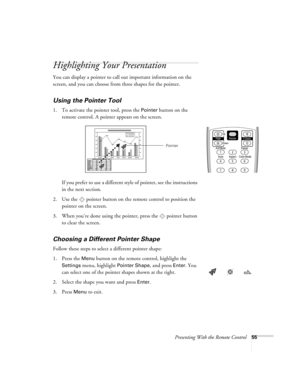 Page 55Presenting With the Remote Control55
Highlighting Your Presentation
You can display a pointer to call out important information on the 
screen, and you can choose from three shapes for the pointer.
Using the Pointer Tool
1. To activate the pointer tool, press the Pointer button on the 
remote control. A pointer appears on the screen.
If you prefer to use a different style of pointer, see the instructions 
in the next section.
2. Use the  pointer button on the remote control to position the 
pointer on...