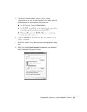 Page 73Preparing the Projector to Present Through a Network73
5. Check your wireless card’s or adapter’s device settings. 
(Depending on the type of card or adapter you’re using, some of 
the settings may be different than those listed here.)
■Set the Network Type to Infrastructure. 
■Set the SSID to match the name assigned to the access point 
(which should also match the projector’s SSID). 
■Make sure Encryption is Disabled if you have not set up 
encryption on the projector. 
6. Click the 
General tab and...