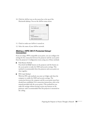 Page 79Preparing the Projector to Present Through a Network79
10. Click the AirPort icon on the menu bar at the top of the 
Macintosh desktop. You see the AirPort status menu:
11. Check to make sure AirPort is turned on.
12. Select the name of your AirPort network. 
Making a WPS (Wi-Fi Protected Setup) 
Connection
If you are using a WPS-compatible access point, you can configure the 
settings for the connection between the projector and the access point 
from the projector’s Configuration menu using one of...