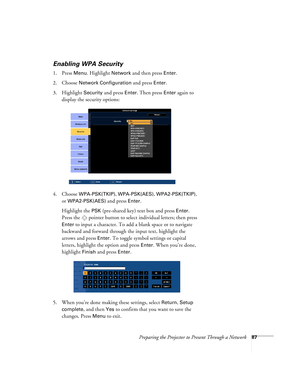 Page 87Preparing the Projector to Present Through a Network87
Enabling WPA Security
1. Press Menu. Highlight Network and then press Enter. 
2. Choose 
Network Configuration and press Enter. 
3. Highlight 
Security and press Enter. Then press Enter again to 
display the security options:
4. Choose 
WPA-PSK(TKIP), WPA-PSK(AES), WPA2-PSK(TKIP), 
or 
WPA2-PSK(AES) and press Enter. 
Highlight the 
PSK (pre-shared key) text box and press Enter. 
Press the  pointer button to select individual letters; then press...