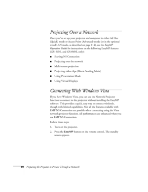 Page 9090Preparing the Projector to Present Through a Network
Projecting Over a Network
Once you’ve set up your projector and computer in either Ad Hoc 
(Quick) mode or Access Point (Advanced) mode (or in the optional 
wired LAN mode, as described on page 114), see the EasyMP 
Operation Guide for instructions on the following EasyMP features 
(G5150NL and G5350NL only):
■Starting NSConnection
■Projecting over the network
■Multi-screen projection
■Projecting video clips (Movie Sending Mode)
■Using Presentation...