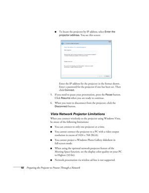 Page 9292Preparing the Projector to Present Through a Network
■To locate the projector by IP address, select Enter the 
projector address
. You see this screen:
Enter the IP address for the projector in the format shown. 
Enter a password for the projector if one has been set. Then 
click 
Connect.
5. If you need to pause your presentation, press the 
Pause button. 
Click 
Resume when you are ready to continue.
6. When you want to disconnect from the projector, click the 
Disconnect button.
Vista Network...