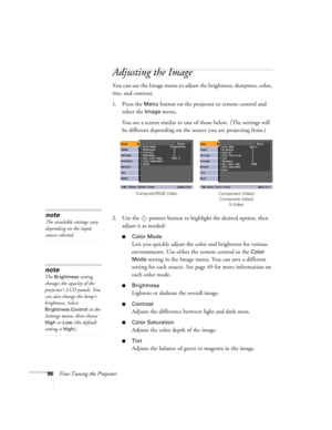 Page 9696Fine-Tuning the Projector
Adjusting the Image 
You can use the Image menu to adjust the brightness, sharpness, color, 
tint, and contrast. 
1. Press the 
Menu button on the projector or remote control and 
select the 
Image menu.
You see a screen similar to one of those below. (The settings will 
be different depending on the source you are projecting from.)
2. Use the  pointer button to highlight the desired option, then 
adjust it as needed:
■Color Mode
Lets you quickly adjust the color and...