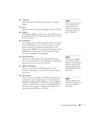 Page 99Fine-Tuning the Projector99
■Tracking 
Adjust this value to eliminate vertical stripes in computer 
images.
■Sync
Adjust this value if computer images appear blurry or flicker.
■Position
If the image is slightly cut off on one or more sides, it may not 
be centered exactly. Select this setting and use the  pointer 
button to center it.
■Progressive
For composite video, S-video, component video, and signals 
from the HDMI port only. Turn this setting on to convert 
interlaced signals into progressive...