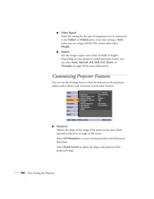 Page 100100Fine-Tuning the Projector
■Video Signal 
Select the setting for the type of equipment you’ve connected 
to the 
Video1 or Video2 ports. Leave this setting at Auto 
unless you are using a 60-Hz PAL system (then select 
PAL60).
■Aspect
Sets the image’s aspect ratio (ratio of width to height). 
Depending on your projector model and input source, you 
can select 
Auto, Normal, 4:3, 16:9, Full, Zoom, or 
Through; see page 50 for more information.
Customizing Projector Features
You can use the Settings menu...