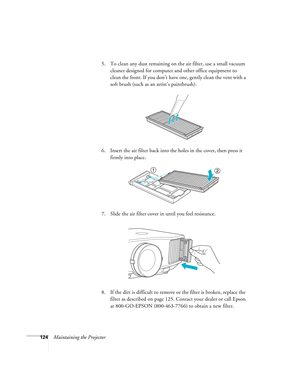 Page 124124Maintaining the Projector5. To clean any dust remaining on the air filter, use a small vacuum 
cleaner designed for computer and other office equipment to 
clean the front. If you don’t have one, gently clean the vent with a 
soft brush (such as an artist’s paintbrush).
6. Insert the air filter back into the holes in the cover, then press it 
firmly into place.
7. Slide the air filter cover in until you feel resistance.
8. If the dirt is difficult to remove or the filter is broken, replace the 
filter...