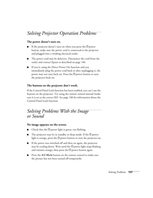 Page 137Solving Problems137
Solving Projector Operation Problems
The power doesn’t turn on.
■If the projector doesn’t turn on when you press the Ppower 
button, make sure the power cord is connected to the projector 
and plugged into a working electrical outlet.
■The power cord may be defective. Disconnect the cord from the 
outlet and contact Epson as described on page 146.
■If you’re using the Direct Power On function and you 
immediately plug the power cord back in after unplugging it, the 
power may not turn...