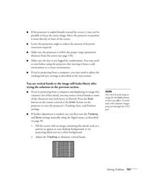 Page 141Solving Problems141
■If the projector is angled sharply toward the screen, it may not be 
possible to focus the entire image. Move the projector to position 
it more directly in front of the screen.
■Lower the projection angle to reduce the amount of keystone 
correction required.
■Make sure the projector is within the proper range (projection 
distance) from the screen (see page 156).
■Make sure the lens is not fogged by condensation. You may need 
to wait before using the projector after moving it from...