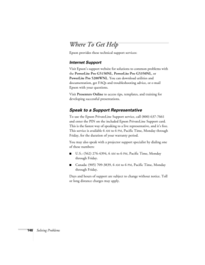 Page 146146Solving Problems
Where To Get Help
Epson provides these technical support services:
Internet Support 
Visit Epson’s support website for solutions to common problems with 
the PowerLite Pro G5150NL, PowerLite Pro G5350NL, or 
PowerLite Pro 5200WNL. You can download utilities and 
documentation, get FAQs and troubleshooting advice, or e-mail 
Epson with your questions.
Visit Presenters Online to access tips, templates, and training for 
developing successful presentations.
Speak to a Support...