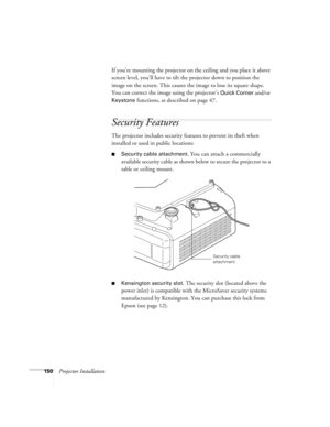 Page 150150Projector InstallationIf you’re mounting the projector on the ceiling and you place it above 
screen level, you’ll have to tilt the projector down to position the 
image on the screen. This causes the image to lose its square shape. 
You can correct the image using the projector’s 
Quick Corner and/or 
Keystone functions, as described on page 47.
Security Features
The projector includes security features to prevent its theft when 
installed or used in public locations: 
■Security cable attachment. You...