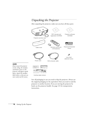 Page 1616Setting Up the Projector
Unpacking the Projector
After unpacking the projector, make sure you have all these parts: 
Save all packaging in case you need to ship the projector. Always use 
the original packaging (or the equivalent) when you need to send the 
projector to another location. If you are moving the projector by 
hand, use the projector handle. See page 131 for transportation 
instructions. 
note
If you mount the projector 
on the ceiling, the interface 
and button names on the 
projector...