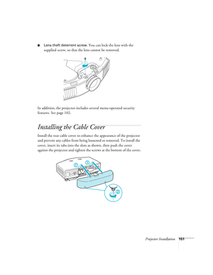 Page 151Projector Installation151
■Lens theft deterrent screw. You can lock the lens with the 
supplied screw, so that the lens cannot be removed.
In addition, the projector includes several menu-operated security 
features. See page 102. 
Installing the Cable Cover
Install the rear cable cover to enhance the appearance of the projector 
and prevent any cables from being loosened or removed. To install the 
cover, insert its tabs into the slots as shown, then push the cover 
against the projector and tighten the...