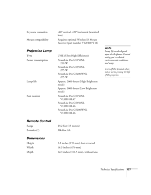 Page 157Technical Specifications157
Keystone correction±40° vertical, ±20° horizontal (standard 
lens)
Mouse compatibility Requires optional Wireless IR Mouse 
Receiver (part number V12H007T16)
Projection Lamp
Type UHE (Ultra High Efficiency)
Power consumption PowerLite Pro G5150NL
210 W
PowerLite Pro G5350NL
275 W
PowerLite Pro G5200WNL
275 W
Lamp life Approx. 2000 hours (High Brightness 
mode)
Approx. 3000 hours (Low Brightness 
mode)
Part number PowerLite Pro G5150NL
V13H010L47
PowerLite Pro G5350NL...