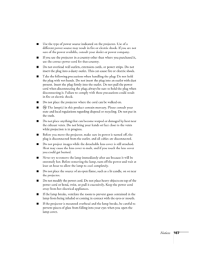 Page 167Notices167
■Use the type of power source indicated on the projector. Use of a 
different power source may result in fire or electric shock. If you are not 
sure of the power available, consult your dealer or power company.
■If you use the projector in a country other than where you purchased it, 
use the correct power cord for that country.
■Do not overload wall outlets, extension cords, or power strips. Do not 
insert the plug into a dusty outlet. This can cause fire or electric shock.
■Take the...