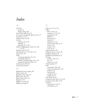 Page 171171
Index
A
A/V Mute
button, 53
display settings, 106
Access Point mode, 69 to 79
Access point, checking IP address of, 76 to 77
Accessories, 12 to 13
Ad Hoc mode, 62 to 68
Air filter
cleaning, 122 to 124
ordering, 12
replacing, 125 to 126
AirPort, configuring for wireless, 67 to 68, 
77 to 79
Altitude, 108, 136, 159
Anti-theft device, 13, 19, 150 to 151
Aspect ratio, 156
Audio
connecting equipment, 32 to 34
controlling volume, 54
problems, troubleshooting, 142 to 143
turning off (using A/V Mute), 53...