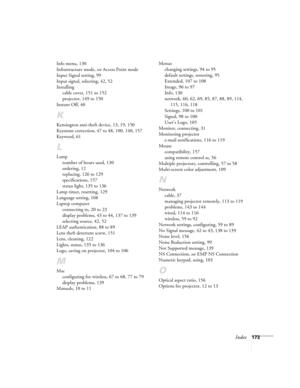 Page 173Index173 Info menu, 130
Infrastructure mode, see Access Point mode
Input Signal setting, 99
Input signal, selecting, 42, 52
Installing
cable cover, 151 to 152
projector, 149 to 150
Instant Off, 40
K
Kensington anti-theft device, 13, 19, 150
Keystone correction, 47 to 48, 100, 140, 157
Keyword, 61
L
Lamp
number of hours used, 130
ordering, 12
replacing, 126 to 129
specifications, 157
status light, 135 to 136
Lamp timer, resetting, 129
Language setting, 108
Laptop computer
connecting to, 20 to 23
display...