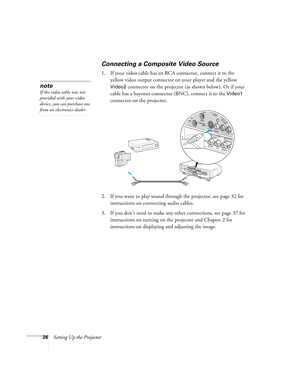 Page 2626Setting Up the Projector
Connecting a Composite Video Source
1. If your video cable has an RCA connector, connect it to the 
yellow video output connector on your player and the yellow 
Video2 connector on the projector (as shown below). Or if your 
cable has a bayonet connector (BNC), connect it to the 
Video1 
connector on the projector.
2. If you want to play sound through the projector, see page 32 for 
instructions on connecting audio cables.
3. If you don’t need to make any other connections, see...